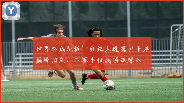世界杯成跳板！经纪人透露卢卡库巅峰归来，下赛季征战顶级球队