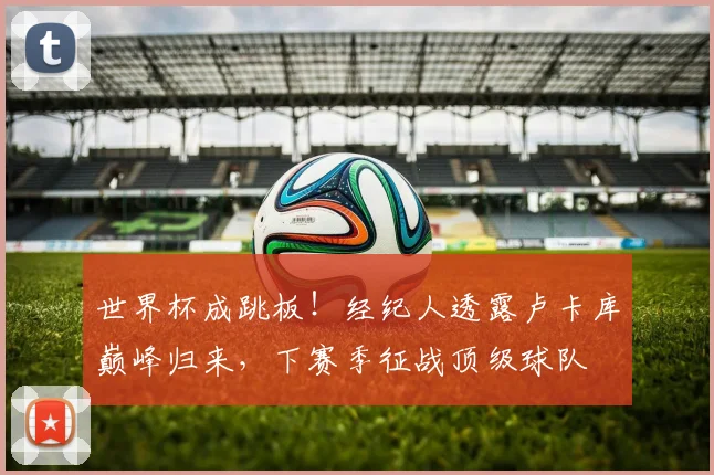 世界杯成跳板！经纪人透露卢卡库巅峰归来，下赛季征战顶级球队