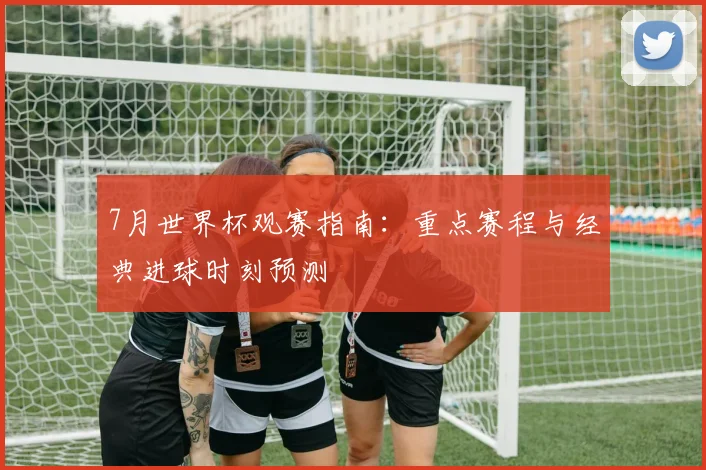 7月世界杯观赛指南：重点赛程与经典进球时刻预测