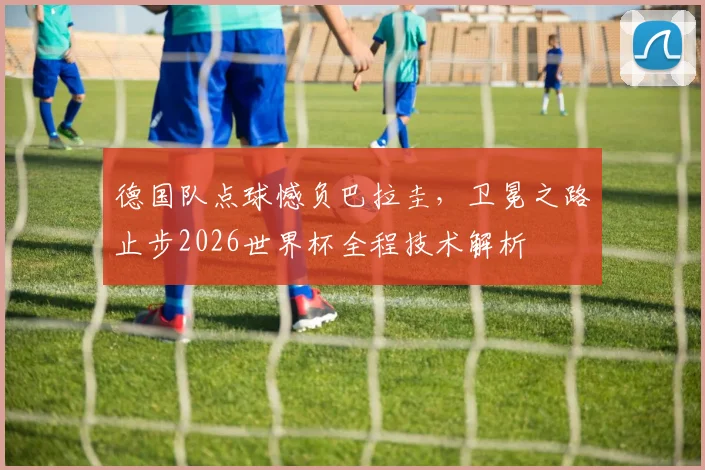 德国队点球憾负巴拉圭，卫冕之路止步2026世界杯全程技术解析