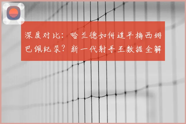 深度对比:哈兰德如何追平梅西姆巴佩纪录?新一代射手王数据全解析